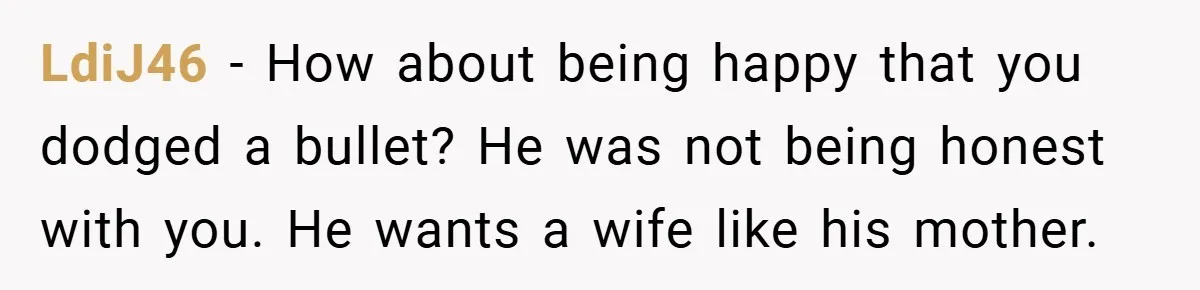 LdiJ46 − How about being happy that you dodged a bullet? He was not being honest with you. He wants a wife like his mother.