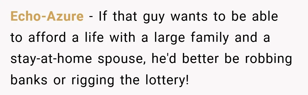 Echo-Azure − If that guy wants to be able to afford a life with a large family and a stay-at-home spouse, he'd better be robbing banks or rigging the lottery!