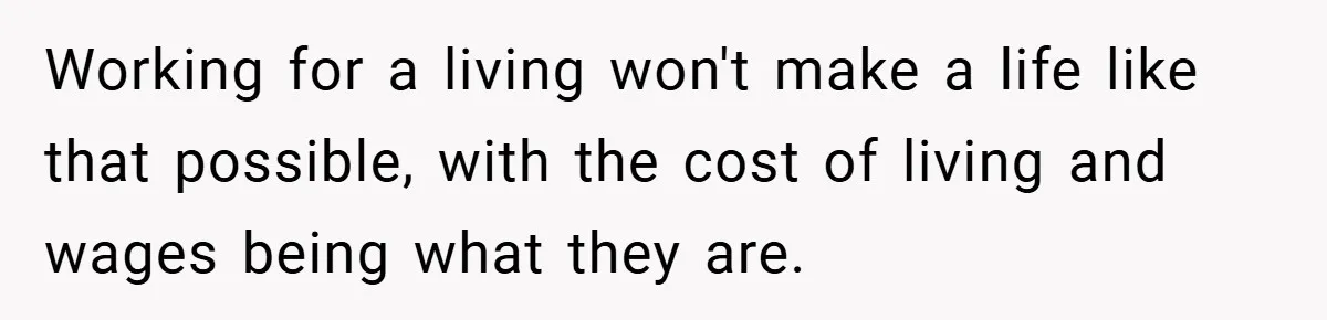 Working for a living won't make a life like that possible, with the cost of living and wages being what they are.