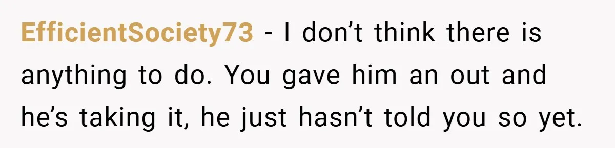 EfficientSociety73 − I don’t think there is anything to do. You gave him an out and he’s taking it, he just hasn’t told you so yet.