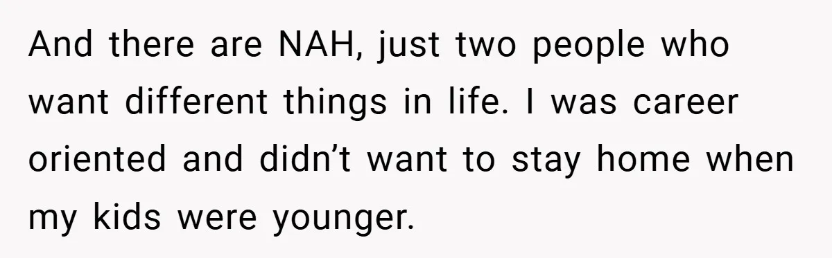 And there are NAH, just two people who want different things in life. I was career oriented and didn’t want to stay home when my kids were younger.