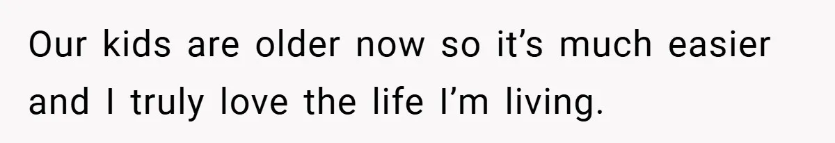 Our kids are older now so it’s much easier and I truly love the life I’m living.