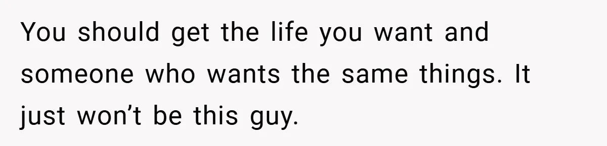 You should get the life you want and someone who wants the same things. It just won’t be this guy.
