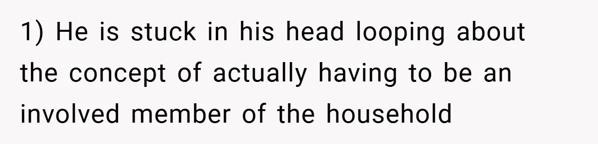 1) He is stuck in his head looping about the concept of actually having to be an involved member of the household