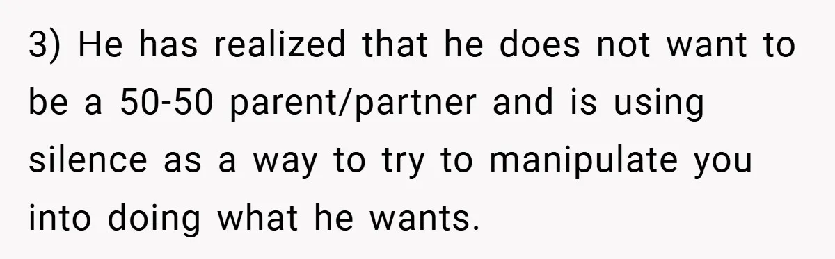 3) He has realized that he does not want to be a 50-50 parent/partner and is using silence as a way to try to manipulate you into doing what he...