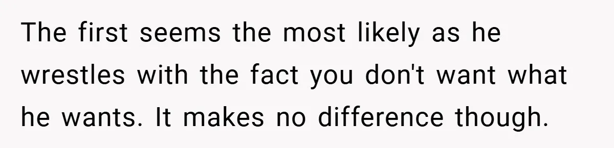 The first seems the most likely as he wrestles with the fact you don't want what he wants. It makes no difference though.