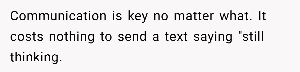 Communication is key no matter what. It costs nothing to send a text saying "still thinking.