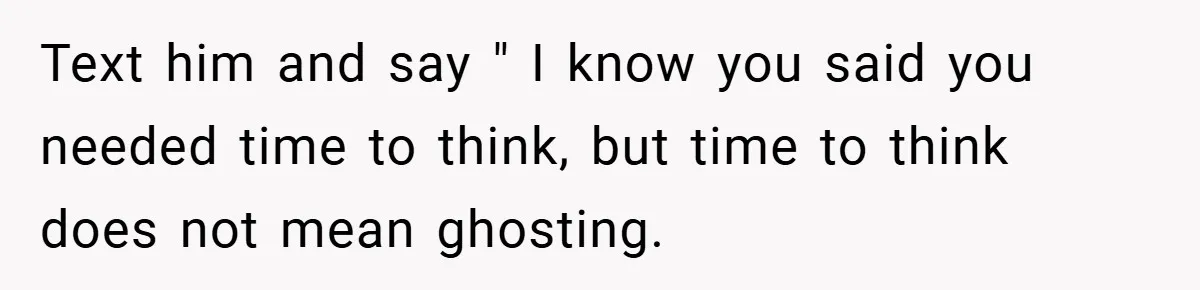 Text him and say " I know you said you needed time to think, but time to think does not mean ghosting.