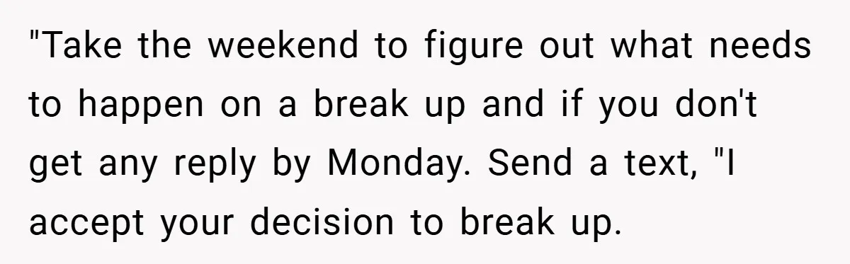 "Take the weekend to figure out what needs to happen on a break up and if you don't get any reply by Monday. Send a text, "I accept your decision...