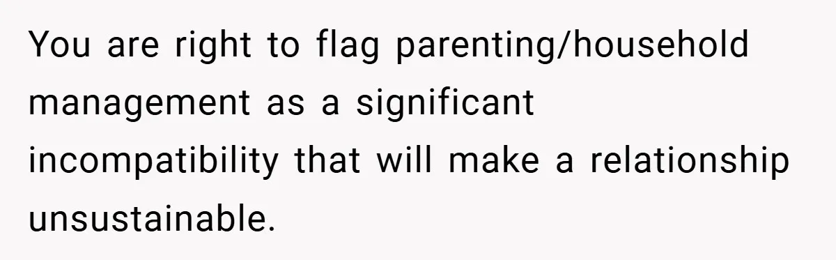 You are right to flag parenting/household management as a significant incompatibility that will make a relationship unsustainable.