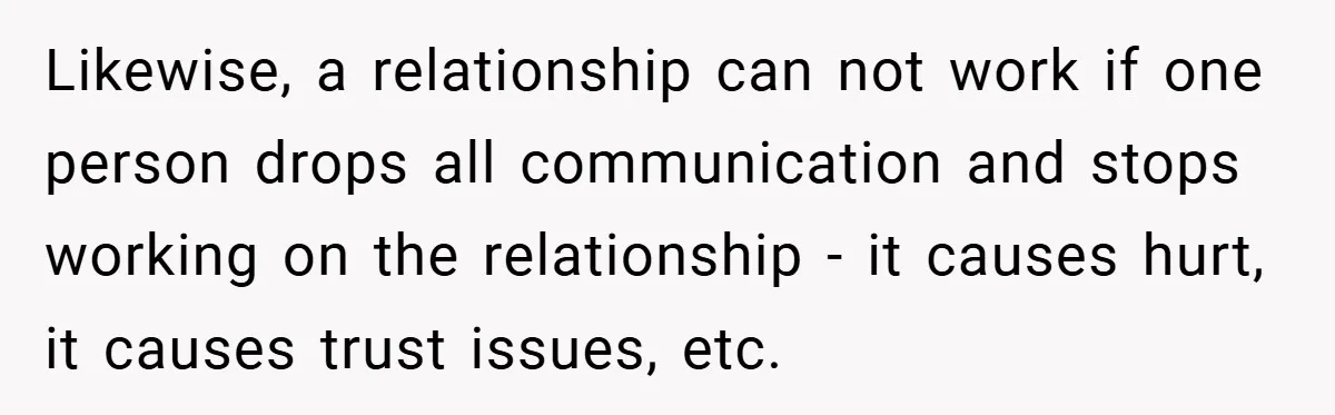Likewise, a relationship can not work if one person drops all communication and stops working on the relationship - it causes hurt, it causes trust issues, etc.