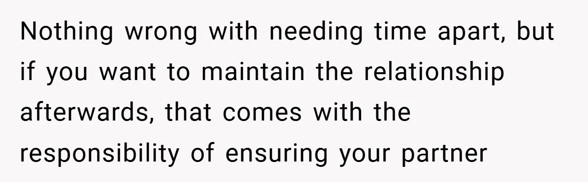 Nothing wrong with needing time apart, but if you want to maintain the relationship afterwards, that comes with the responsibility of ensuring your partner