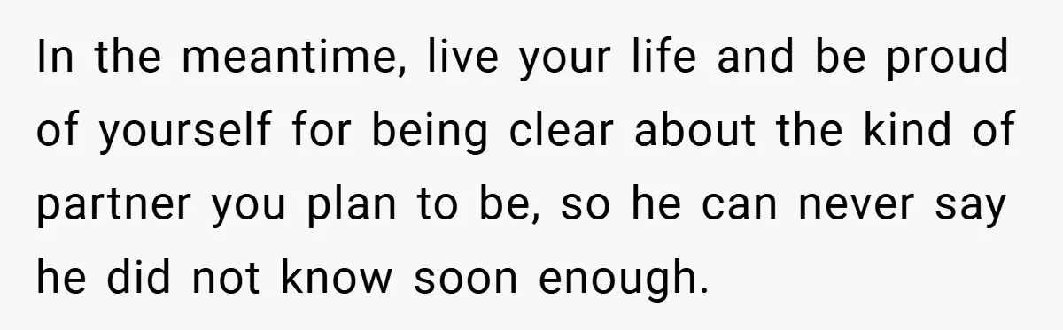 In the meantime, live your life and be proud of yourself for being clear about the kind of partner you plan to be, so he can never say he did...