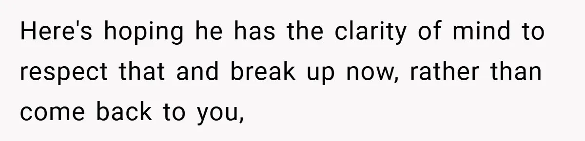 Here's hoping he has the clarity of mind to respect that and break up now, rather than come back to you,