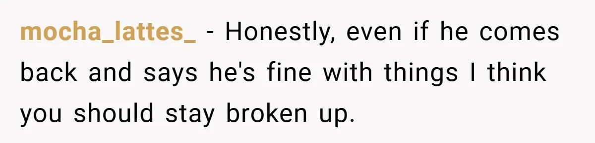 mocha_lattes_ − Honestly, even if he comes back and says he's fine with things I think you should stay broken up.