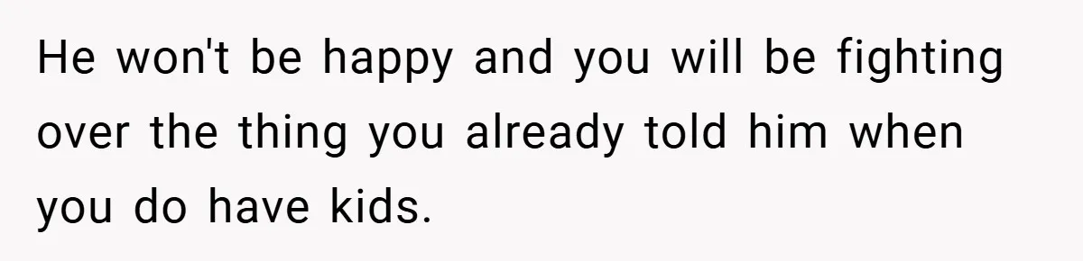 He won't be happy and you will be fighting over the thing you already told him when you do have kids.