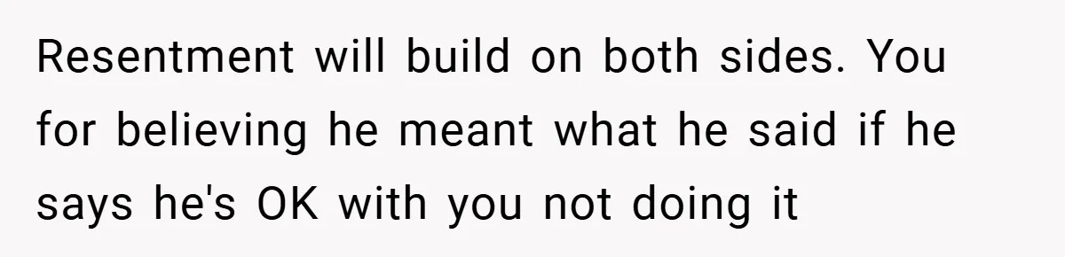 Resentment will build on both sides. You for believing he meant what he said if he says he's OK with you not doing it