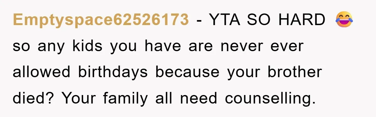 Husband Defies Family’s No-Birthday Rule, Wife Explodes When He Shares Photos Online Emptyspace62526173 − YTA SO HARD 😂 so any kids you have are never ever allowed birthdays because your brother died? Your family all need counselling.