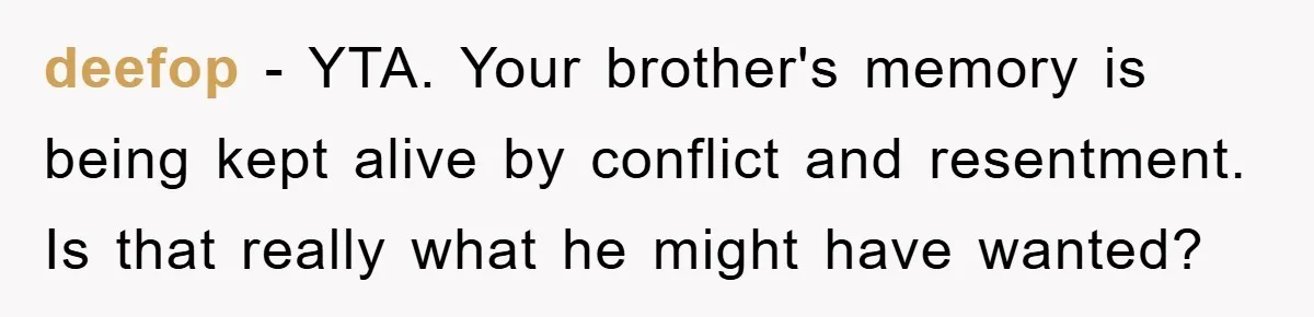 Husband Defies Family’s No-Birthday Rule, Wife Explodes When He Shares Photos Online deefop − YTA. Your brother's memory is being kept alive by conflict and resentment. Is that really what he might have wanted?
