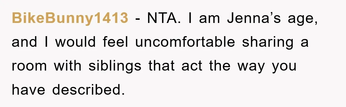 BikeBunny1413 − NTA. I am Jenna’s age, and I would feel uncomfortable sharing a room with siblings that act the way you have described.
