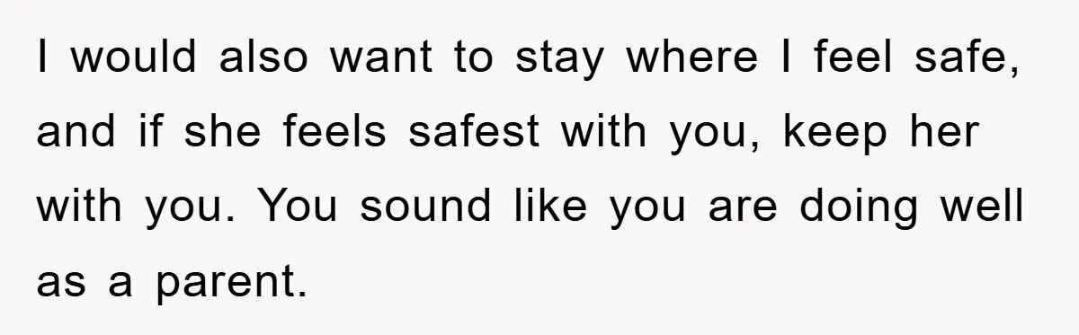I would also want to stay where I feel safe, and if she feels safest with you, keep her with you. You sound like you are doing well as a...