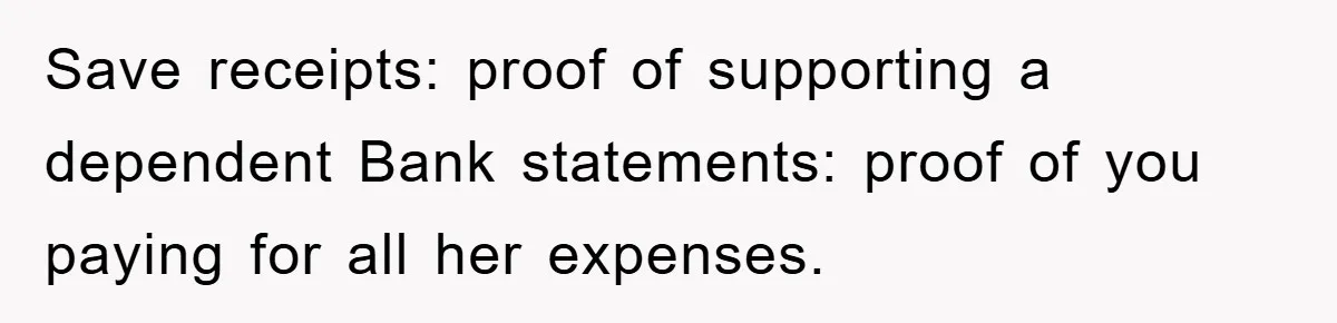 Save receipts: proof of supporting a dependent Bank statements: proof of you paying for all her expenses.
