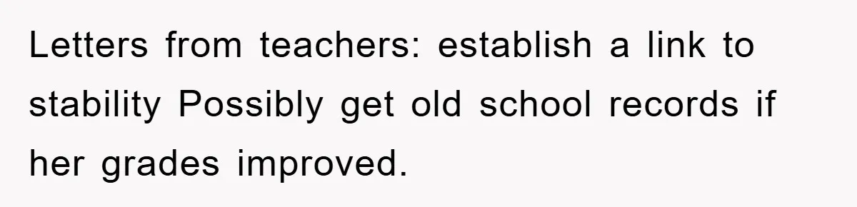 Letters from teachers: establish a link to stability Possibly get old school records if her grades improved.