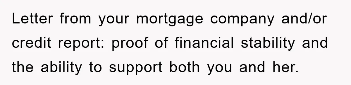 Letter from your mortgage company and/or credit report: proof of financial stability and the ability to support both you and her.