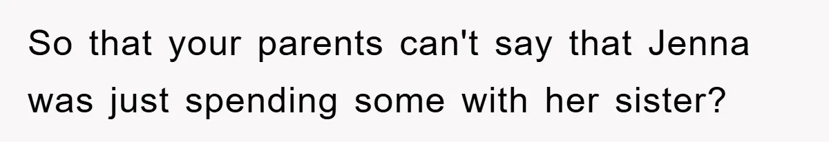 So that your parents can't say that Jenna was just spending some with her sister?