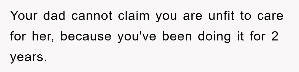 Your dad cannot claim you are unfit to care for her, because you've been doing it for 2 years.