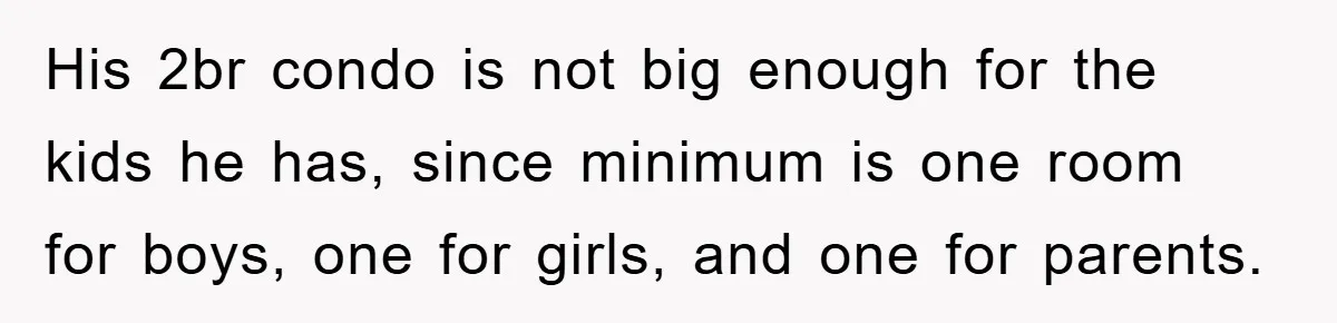 His 2br condo is not big enough for the kids he has, since minimum is one room for boys, one for girls, and one for parents.