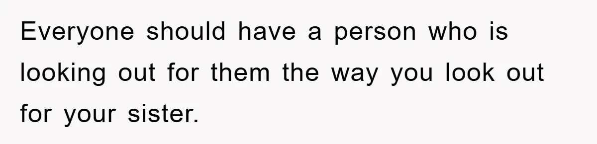 Everyone should have a person who is looking out for them the way you look out for your sister.