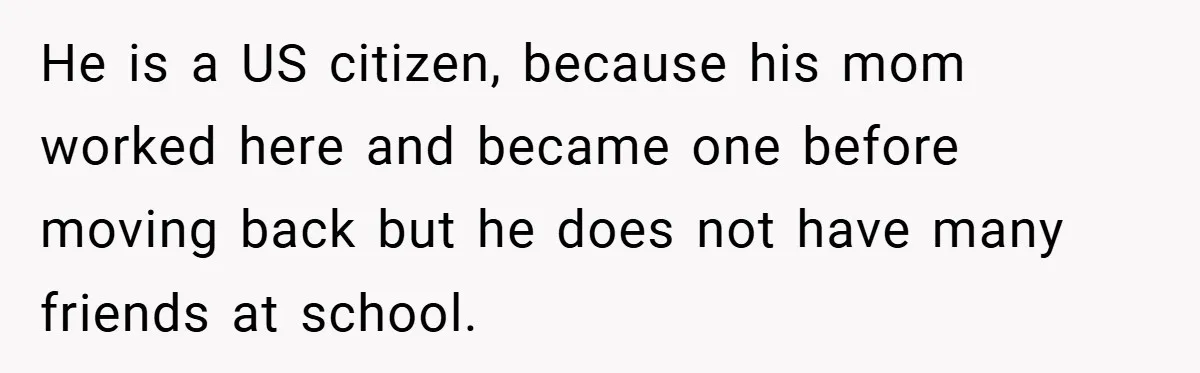 He is a US citizen, because his mom worked here and became one before moving back but he does not have many friends at school.