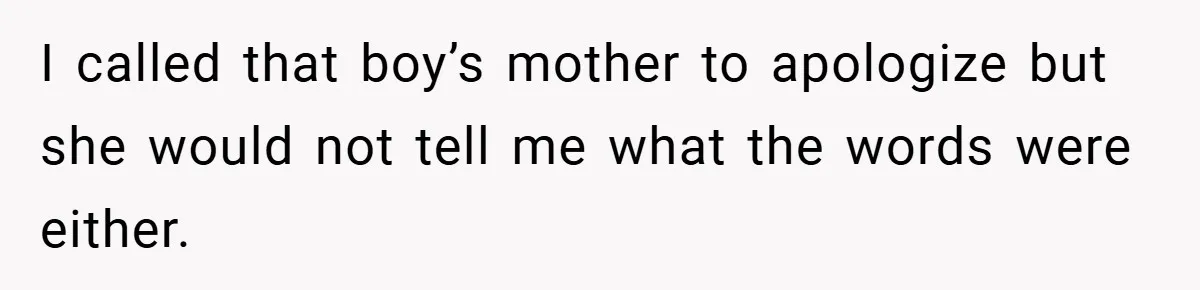 I called that boy’s mother to apologize but she would not tell me what the words were either.