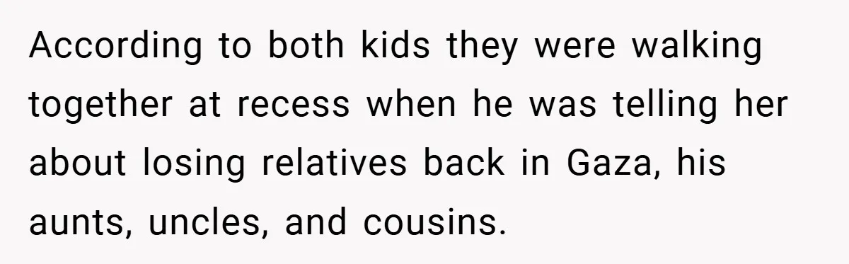 According to both kids they were walking together at recess when he was telling her about losing relatives back in Gaza, his aunts, uncles, and cousins.