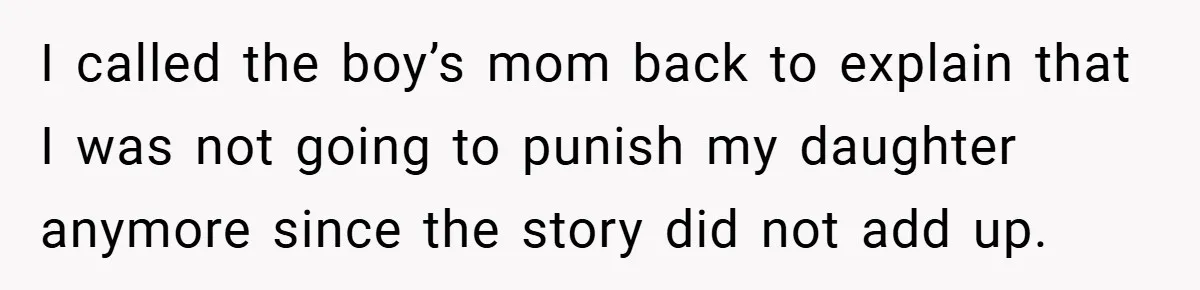 I called the boy’s mom back to explain that I was not going to punish my daughter anymore since the story did not add up.