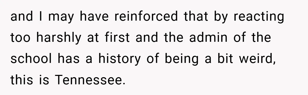and I may have reinforced that by reacting too harshly at first and the admin of the school has a history of being a bit weird, this is Tennessee.
