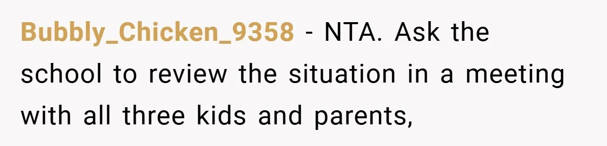 Bubbly_Chicken_9358 − NTA. Ask the school to review the situation in a meeting with all three kids and parents,