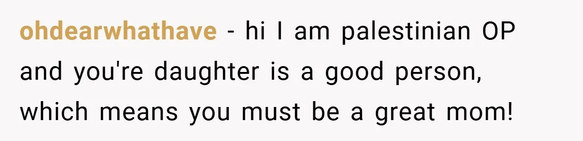 ohdearwhathave − hi I am palestinian OP and you're daughter is a good person, which means you must be a great mom!