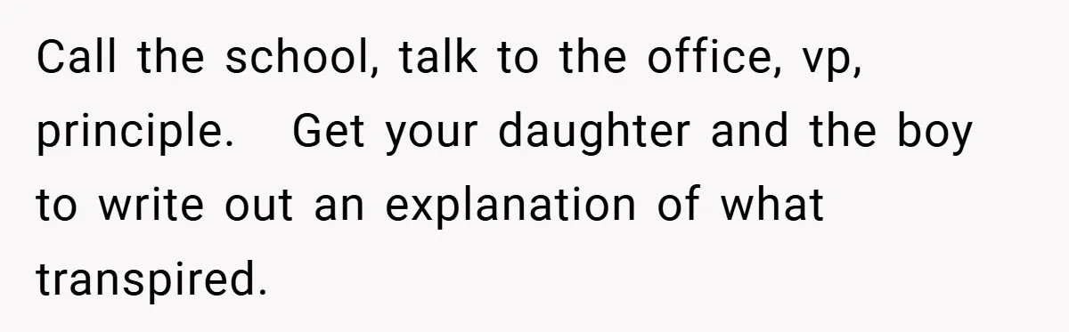 Call the school, talk to the office, vp, principle.   Get your daughter and the boy to write out an explanation of what transpired.