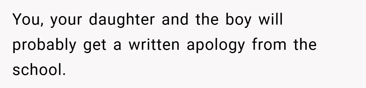 You, your daughter and the boy will probably get a written apology from the school.