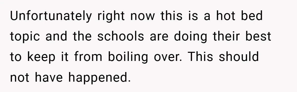 Unfortunately right now this is a hot bed topic and the schools are doing their best to keep it from boiling over. This should not have happened.