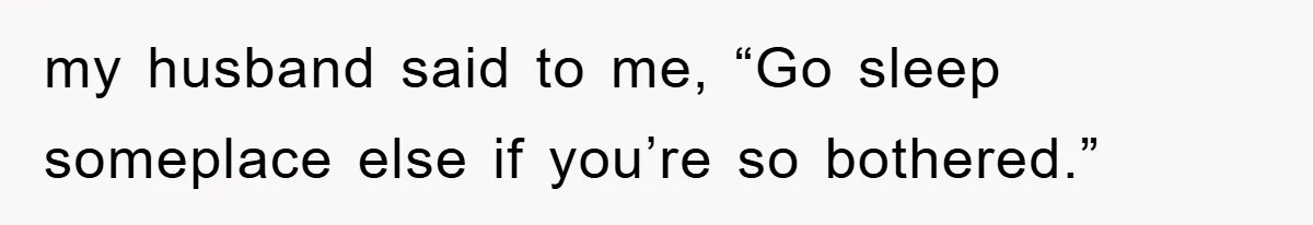 my husband said to me, “Go sleep someplace else if you’re so bothered.”