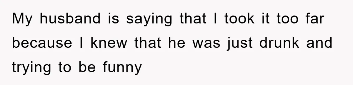 My husband is saying that I took it too far because I knew that he was just drunk and trying to be funny