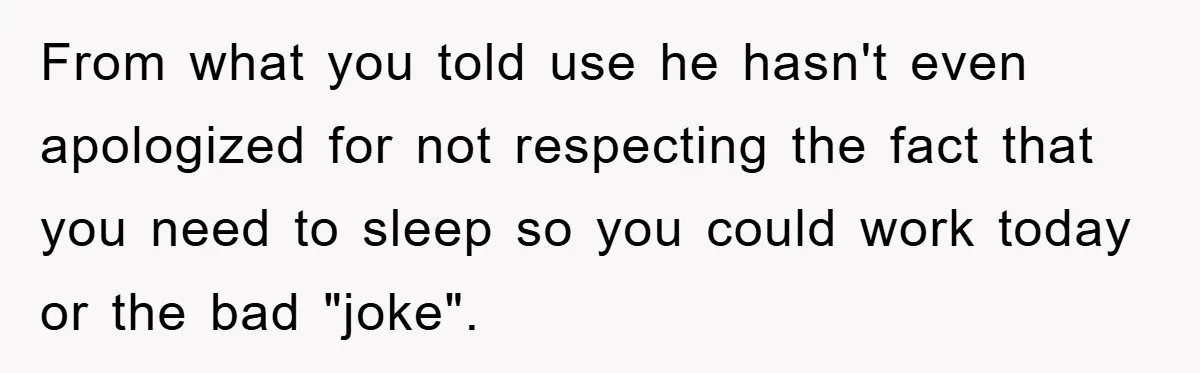 From what you told use he hasn't even apologized for not respecting the fact that you need to sleep so you could work today or the bad "joke".