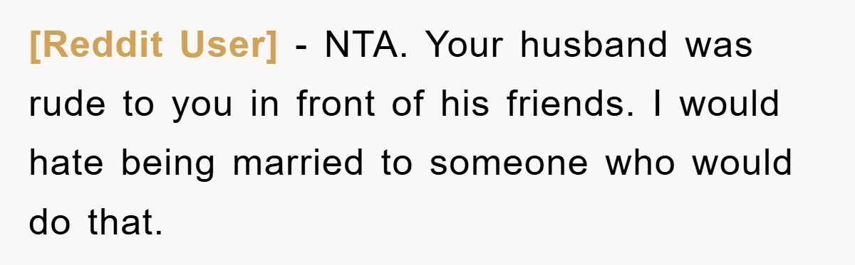[Reddit User] − NTA. Your husband was rude to you in front of his friends. I would hate being married to someone who would do that.