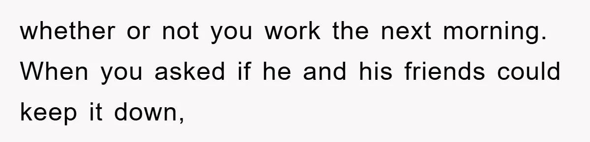 whether or not you work the next morning. When you asked if he and his friends could keep it down,