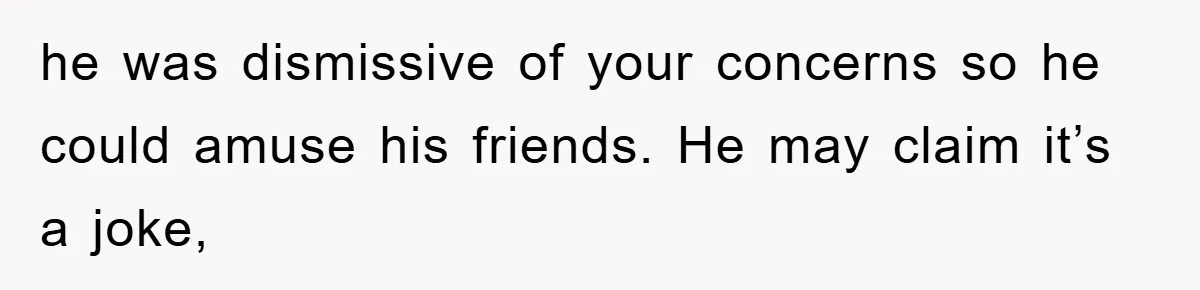he was dismissive of your concerns so he could amuse his friends. He may claim it’s a joke,