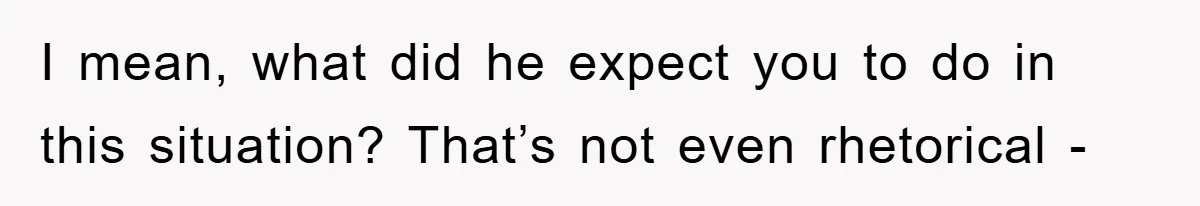 I mean, what did he expect you to do in this situation? That’s not even rhetorical -