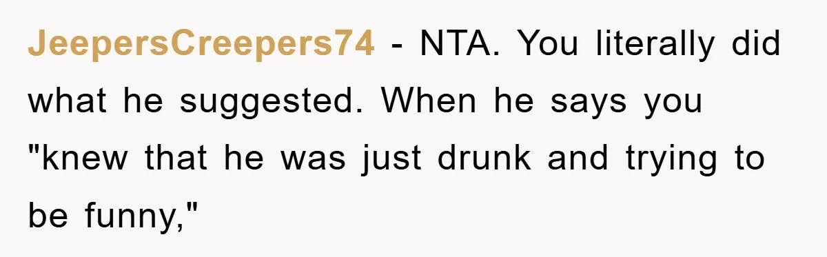 JeepersCreepers74 − NTA. You literally did what he suggested. When he says you "knew that he was just drunk and trying to be funny,"